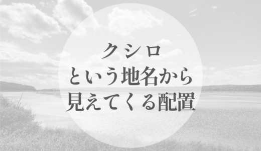 クシロがつく地名を、並べてみる｜名が残った場所から見えてくる配置